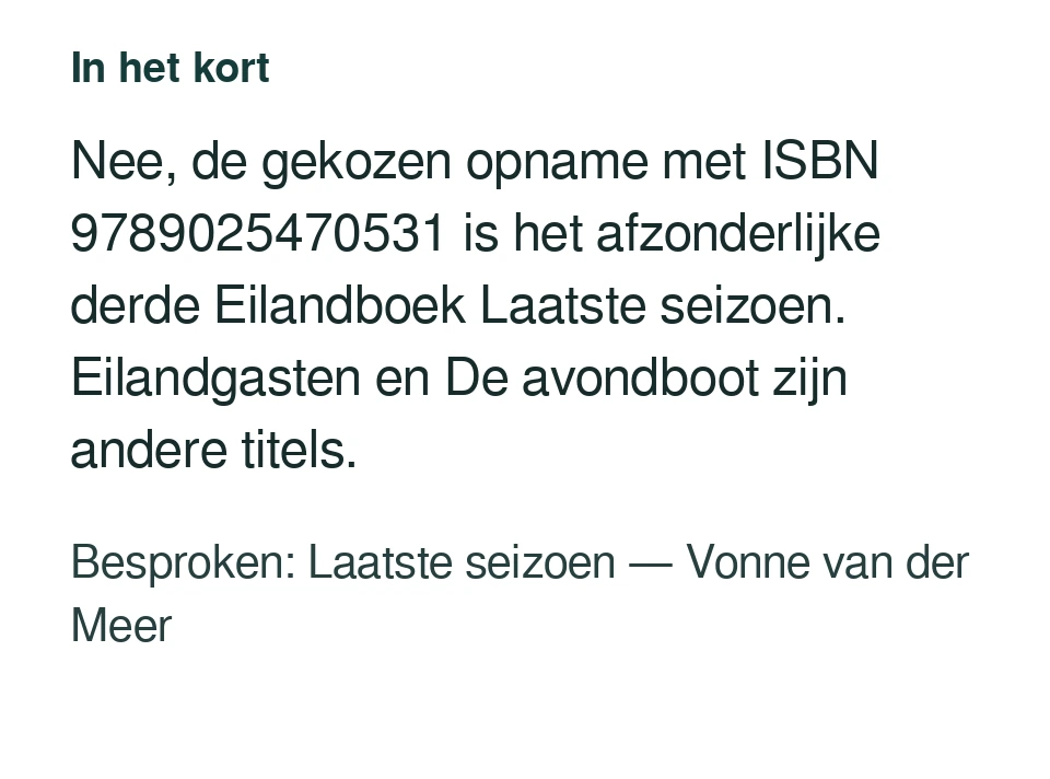 Nee, de gekozen opname met ISBN 9789025470531 is het afzonderlijke derde Eilandboek Laatste seizoen. Eilandgasten en De avondboot zijn andere titels. Besproken: Laatste seizoen — Vonne van der Meer.