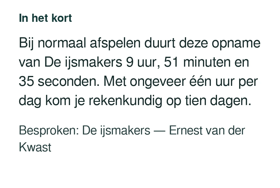 Bij normaal afspelen duurt deze opname van De ijsmakers 9 uur, 51 minuten en 35 seconden. Met ongeveer één uur per dag kom je rekenkundig op tien dagen. Besproken: De ijsmakers — Ernest van der Kwast.
