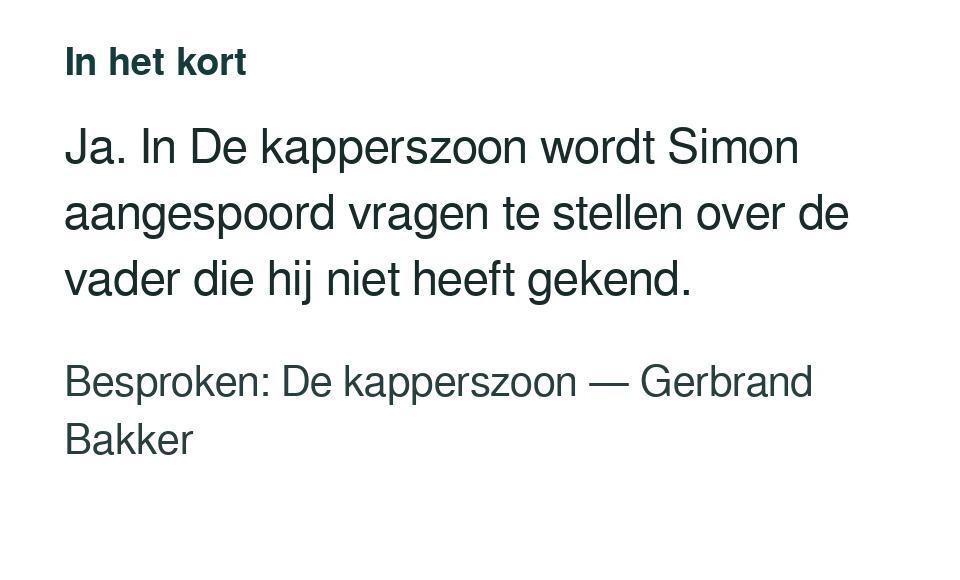 Ja. In De kapperszoon wordt Simon aangespoord vragen te stellen over de vader die hij niet heeft gekend. Besproken: De kapperszoon — Gerbrand Bakker.