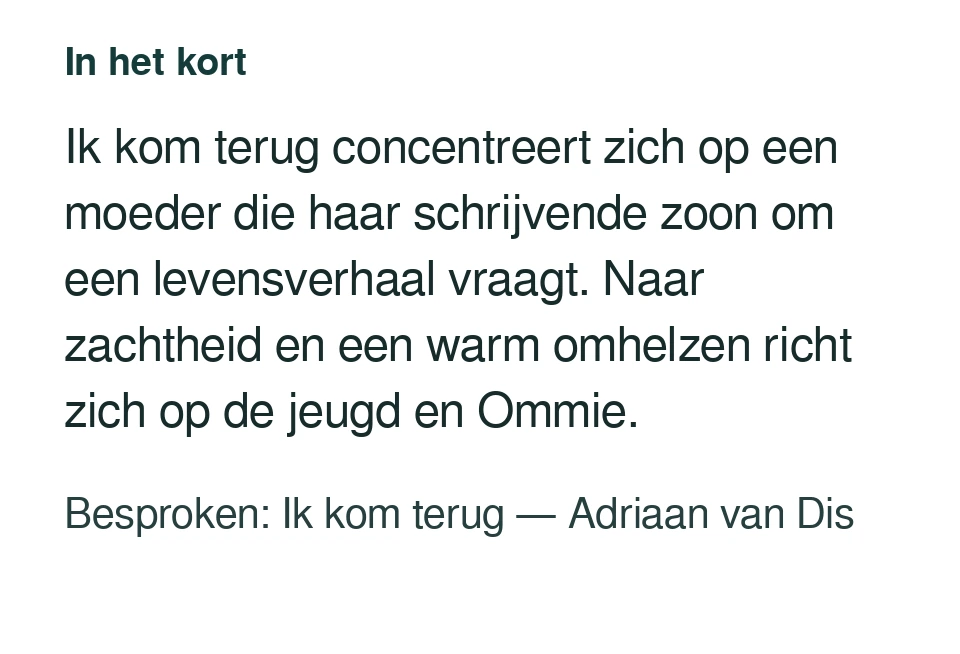 Ik kom terug concentreert zich op een moeder die haar schrijvende zoon om een levensverhaal vraagt. Naar zachtheid en een warm omhelzen richt zich op de jeugd en Ommie. Besproken: Ik kom terug — Adriaan van Dis.