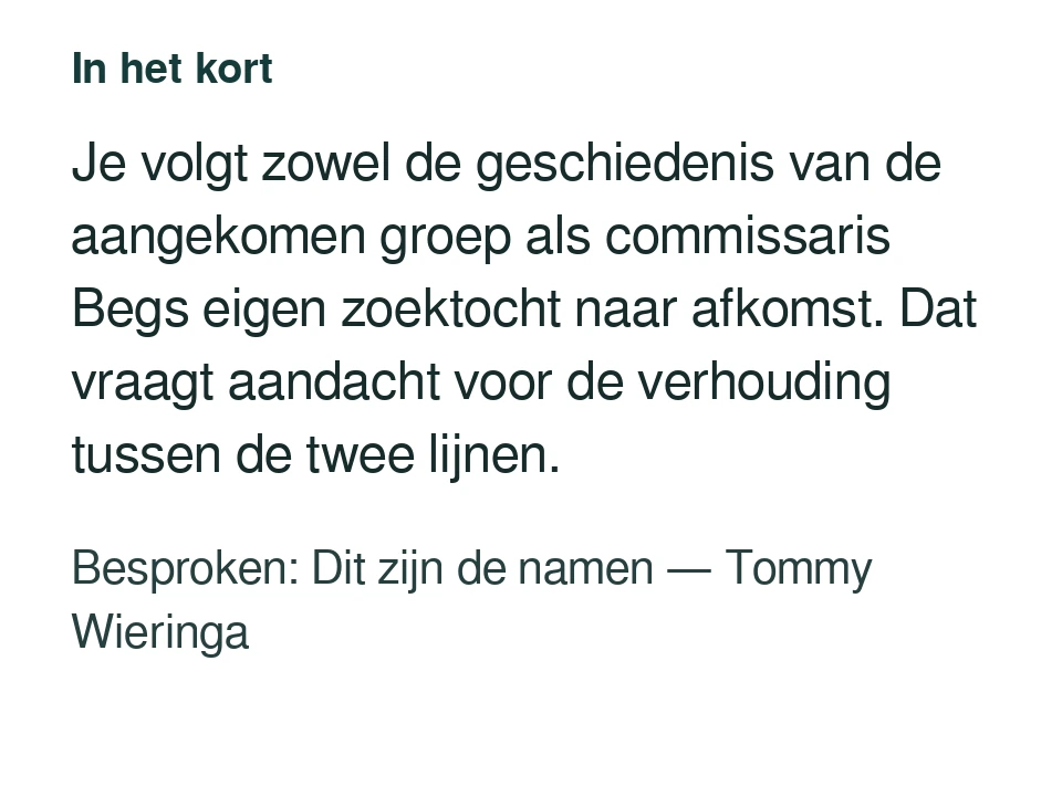 Je volgt zowel de geschiedenis van de aangekomen groep als commissaris Begs eigen zoektocht naar afkomst. Dat vraagt aandacht voor de verhouding tussen de twee lijnen. Besproken: Dit zijn de namen — Tommy Wieringa.