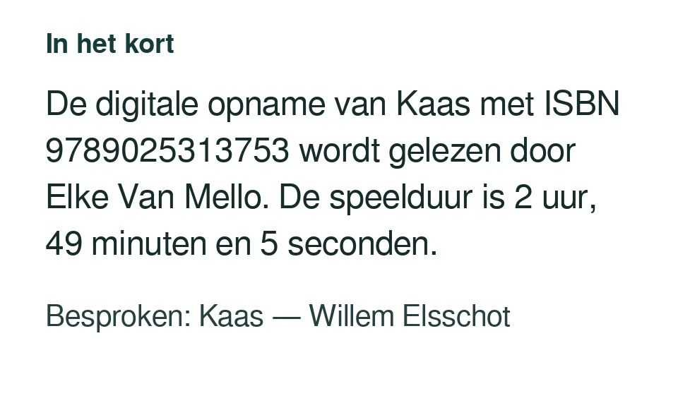 De digitale opname van Kaas met ISBN 9789025313753 wordt gelezen door Elke Van Mello. De speelduur is 2 uur, 49 minuten en 5 seconden. Besproken: Kaas — Willem Elsschot.