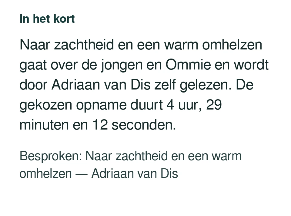 Naar zachtheid en een warm omhelzen gaat over de jongen en Ommie en wordt door Adriaan van Dis zelf gelezen. De gekozen opname duurt 4 uur, 29 minuten en 12 seconden. Besproken: Naar zachtheid en een warm omhelzen — Adriaan van Dis.