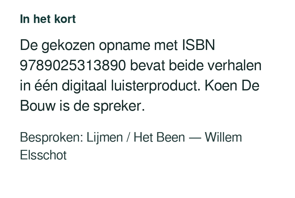 De gekozen opname met ISBN 9789025313890 bevat beide verhalen in één digitaal luisterproduct. Koen De Bouw is de spreker. Besproken: Lijmen / Het Been — Willem Elsschot.